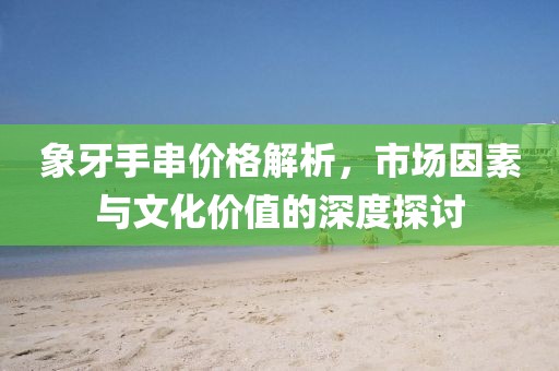 象牙手串價(jià)格解析，市場(chǎng)因素與文化價(jià)值的深度探討