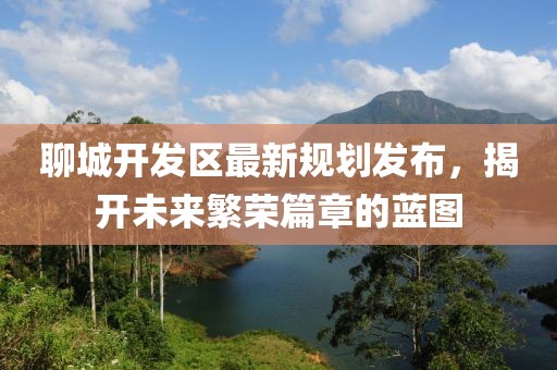 聊城開發(fā)區(qū)最新規(guī)劃發(fā)布，揭開未來繁榮篇章的藍(lán)圖