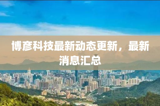 博彥科技最新動(dòng)態(tài)更新，最新消息匯總