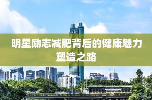 明星勵(lì)志減肥背后的健康魅力塑造之路