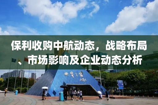 保利收購中航動(dòng)態(tài)，戰(zhàn)略布局、市場影響及企業(yè)動(dòng)態(tài)分析