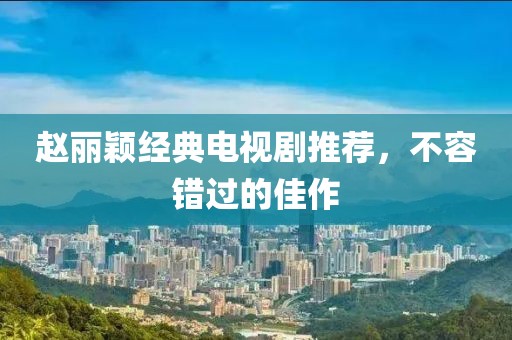趙麗穎經(jīng)典電視劇推薦，不容錯(cuò)過(guò)的佳作