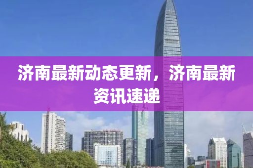 濟南最新動態(tài)更新，濟南最新資訊速遞