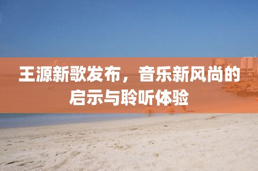 王源新歌發(fā)布，音樂(lè)新風(fēng)尚的啟示與聆聽(tīng)體驗(yàn)