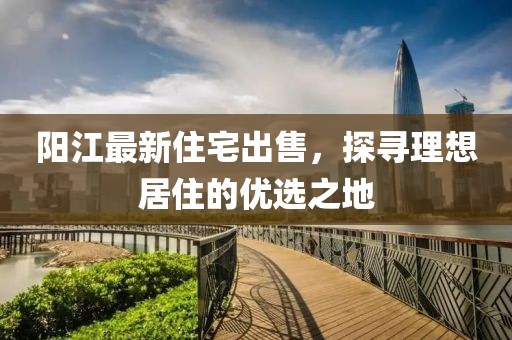 陽江最新住宅出售，探尋理想居住的優(yōu)選之地