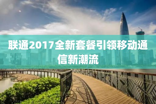 聯(lián)通2017全新套餐引領(lǐng)移動通信新潮流