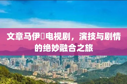 文章馬伊琍電視劇，演技與劇情的絕妙融合之旅