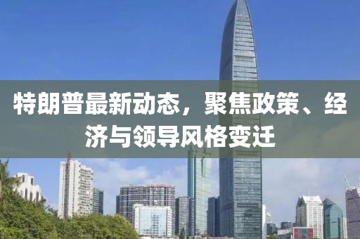 特朗普最新動(dòng)態(tài)，聚焦政策、經(jīng)濟(jì)與領(lǐng)導(dǎo)風(fēng)格變遷