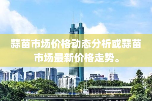 蒜苗市場價格動態(tài)分析或蒜苗市場最新價格走勢。