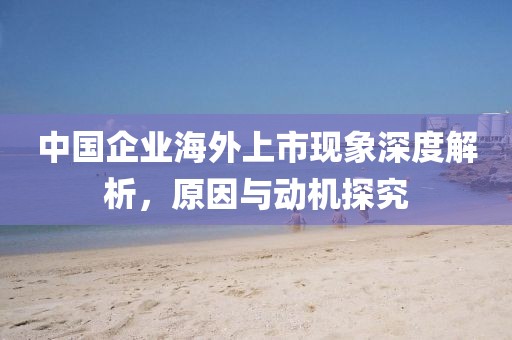 中國(guó)企業(yè)海外上市現(xiàn)象深度解析，原因與動(dòng)機(jī)探究