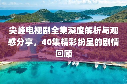 尖峰電視劇全集深度解析與觀感分享，40集精彩紛呈的劇情回顧