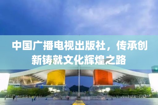 中國(guó)廣播電視出版社，傳承創(chuàng)新鑄就文化輝煌之路