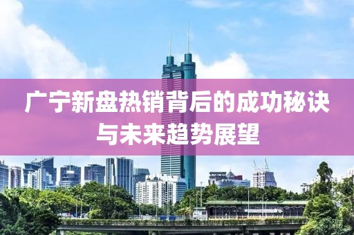 廣寧新盤熱銷背后的成功秘訣與未來趨勢展望