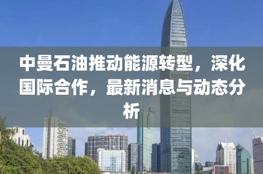 中曼石油推動能源轉(zhuǎn)型，深化國際合作，最新消息與動態(tài)分析
