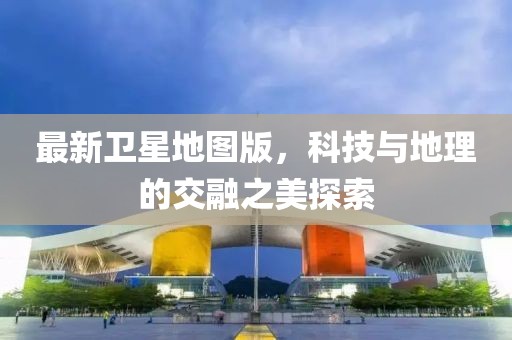最新衛(wèi)星地圖版，科技與地理的交融之美探索