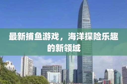 最新捕魚游戲，海洋探險(xiǎn)樂趣的新領(lǐng)域