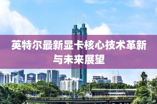 英特爾最新顯卡核心技術(shù)革新與未來展望