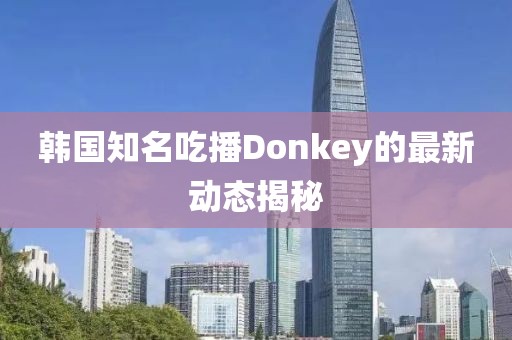 韓國知名吃播Donkey的最新動態(tài)揭秘