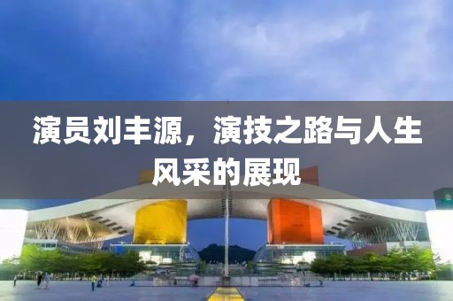 演員劉豐源，演技之路與人生風(fēng)采的展現(xiàn)