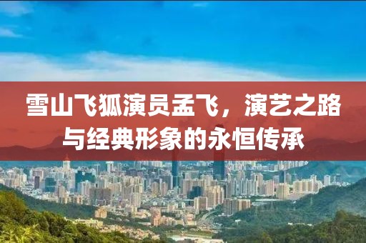 雪山飛狐演員孟飛，演藝之路與經(jīng)典形象的永恒傳承