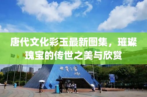 唐代文化彩玉最新圖集，璀璨瑰寶的傳世之美與欣賞