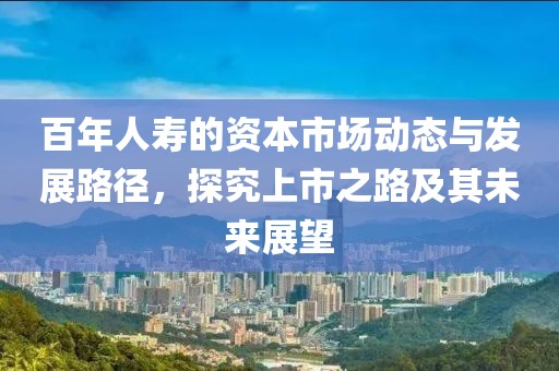 百年人壽的資本市場(chǎng)動(dòng)態(tài)與發(fā)展路徑，探究上市之路及其未來(lái)展望