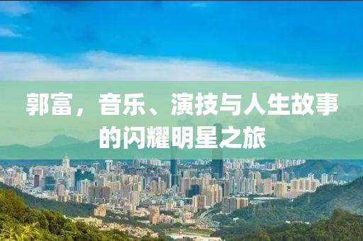 郭富，音樂(lè)、演技與人生故事的閃耀明星之旅