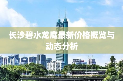 長(zhǎng)沙碧水龍庭最新價(jià)格概覽與動(dòng)態(tài)分析