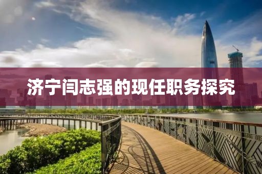濟(jì)寧閆志強(qiáng)的現(xiàn)任職務(wù)探究