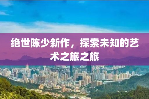 絕世陳少新作，探索未知的藝術(shù)之旅之旅