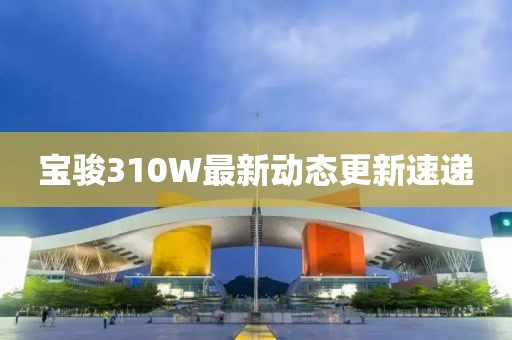 寶駿310W最新動(dòng)態(tài)更新速遞