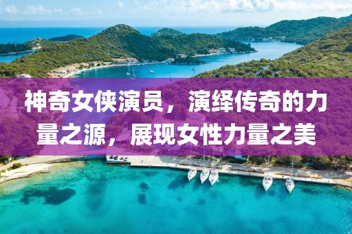 神奇女俠演員，演繹傳奇的力量之源，展現(xiàn)女性力量之美