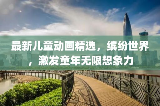 最新兒童動畫精選，繽紛世界，激發(fā)童年無限想象力