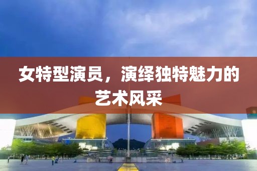 女特型演員，演繹獨特魅力的藝術風采