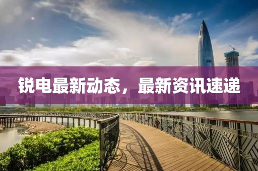 銳電最新動態(tài)，最新資訊速遞
