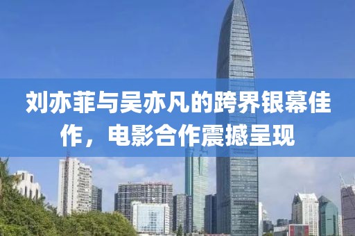劉亦菲與吳亦凡的跨界銀幕佳作，電影合作震撼呈現(xiàn)