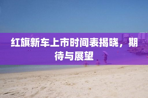 紅旗新車上市時間表揭曉，期待與展望