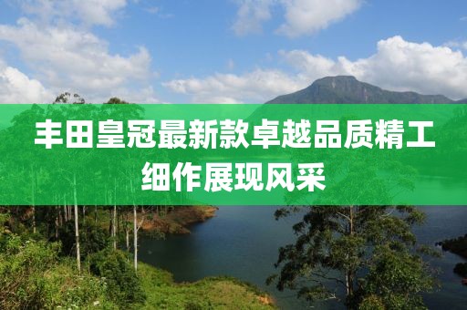 豐田皇冠最新款卓越品質精工細作展現(xiàn)風采