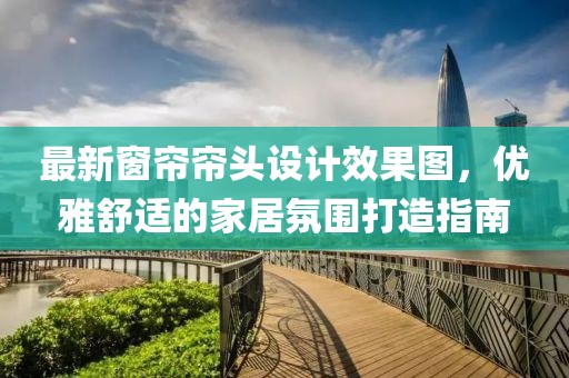 最新窗簾簾頭設(shè)計(jì)效果圖，優(yōu)雅舒適的家居氛圍打造指南