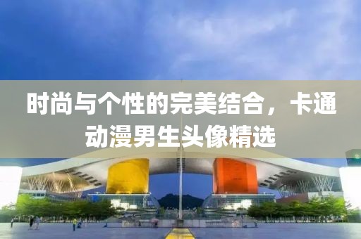 時(shí)尚與個(gè)性的完美結(jié)合，卡通動(dòng)漫男生頭像精選