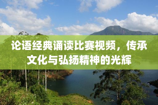 論語經(jīng)典誦讀比賽視頻，傳承文化與弘揚精神的光輝