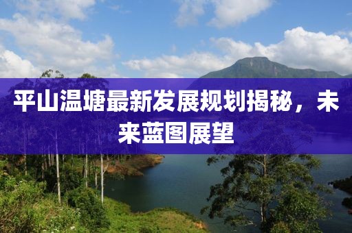 平山溫塘最新發(fā)展規(guī)劃揭秘，未來藍(lán)圖展望