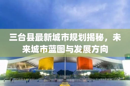 三臺(tái)縣最新城市規(guī)劃揭秘，未來(lái)城市藍(lán)圖與發(fā)展方向