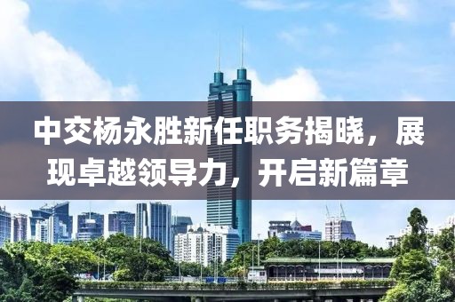 中交楊永勝新任職務(wù)揭曉，展現(xiàn)卓越領(lǐng)導(dǎo)力，開啟新篇章