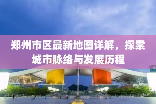 鄭州市區(qū)最新地圖詳解，探索城市脈絡(luò)與發(fā)展歷程
