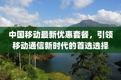 中國(guó)移動(dòng)最新優(yōu)惠套餐，引領(lǐng)移動(dòng)通信新時(shí)代的首選選擇