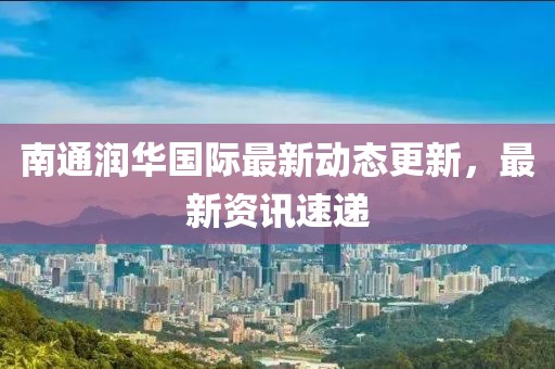 南通潤(rùn)華國(guó)際最新動(dòng)態(tài)更新，最新資訊速遞