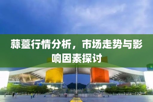 蒜薹行情分析，市場走勢與影響因素探討