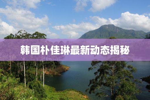 韓國樸佳琳最新動態(tài)揭秘