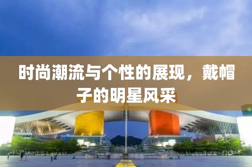 時(shí)尚潮流與個(gè)性的展現(xiàn)，戴帽子的明星風(fēng)采